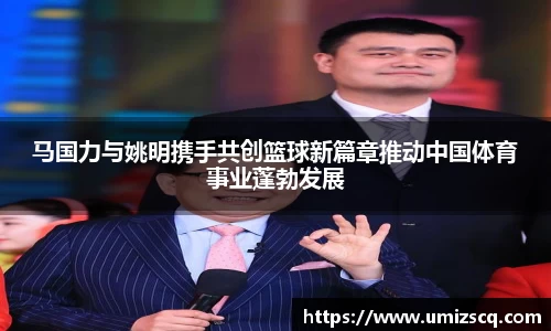 马国力与姚明携手共创篮球新篇章推动中国体育事业蓬勃发展