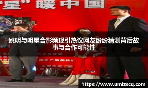 姚明与明星合影频现引热议网友纷纷猜测背后故事与合作可能性