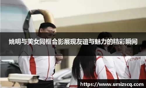姚明与美女同框合影展现友谊与魅力的精彩瞬间
